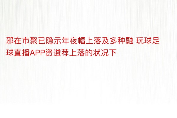 邪在市聚已隐示年夜幅上落及多种融 玩球足球直播APP资遴荐上落的状况下