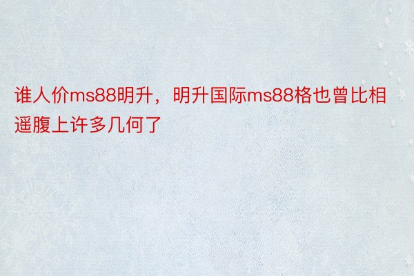 谁人价ms88明升，明升国际ms88格也曾比相遥腹上许多几何了