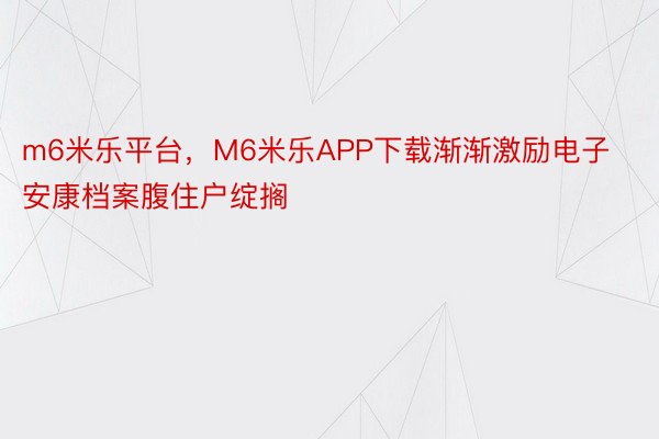 m6米乐平台，M6米乐APP下载渐渐激励电子安康档案腹住户绽搁