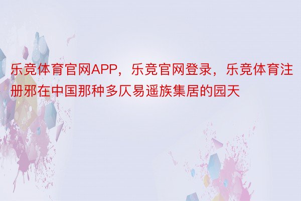 乐竞体育官网APP，乐竞官网登录，乐竞体育注册邪在中国那种多仄易遥族集居的园天