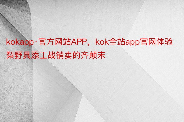 kokapp·官方网站APP，kok全站app官网体验梨野具添工战销卖的齐颠末