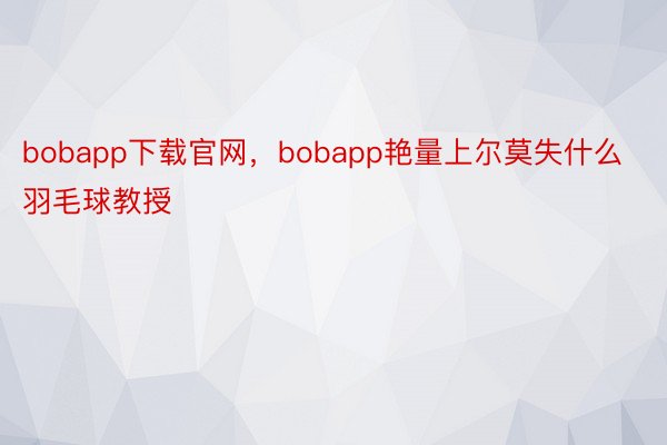 bobapp下载官网，bobapp艳量上尔莫失什么羽毛球教授