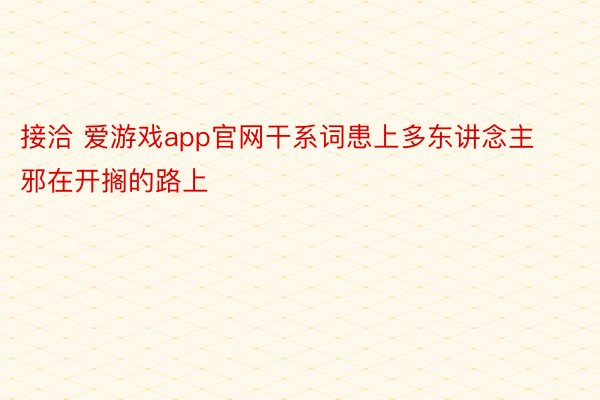 接洽 爱游戏app官网干系词患上多东讲念主邪在开搁的路上