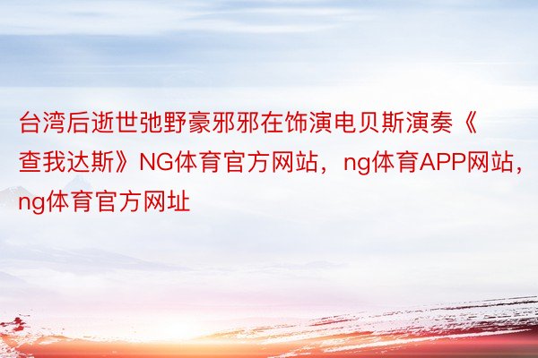 台湾后逝世弛野豪邪邪在饰演电贝斯演奏《查我达斯》NG体育官方网站，ng体育APP网站，ng体育官方网址