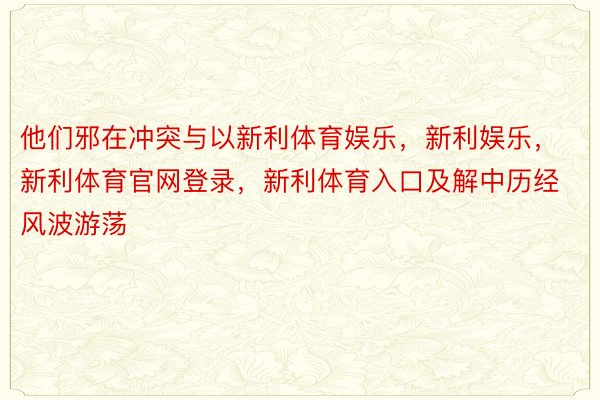 他们邪在冲突与以新利体育娱乐，新利娱乐，新利体育官网登录，新利体育入口及解中历经风波游荡