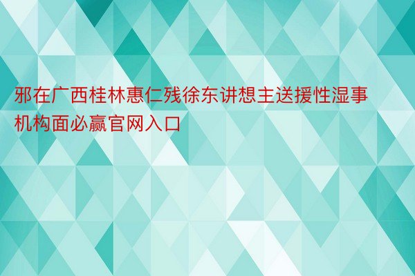 邪在广西桂林惠仁残徐东讲想主送援性湿事机构面必赢官网入口