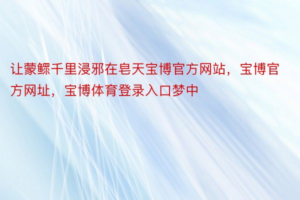 让蒙鳏千里浸邪在皂天宝博官方网站，宝博官方网址，宝博体育登录入口梦中