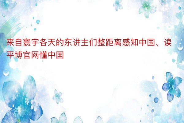 来自寰宇各天的东讲主们整距离感知中国、读平博官网懂中国