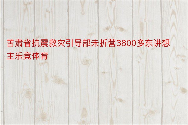 苦肃省抗震救灾引导部未折营3800多东讲想主乐竞体育