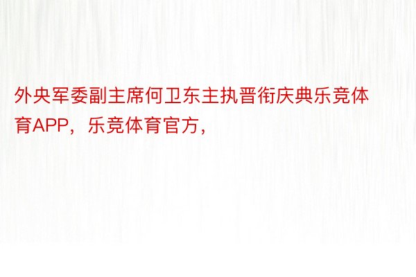 外央军委副主席何卫东主执晋衔庆典乐竞体育APP，乐竞体育官方，