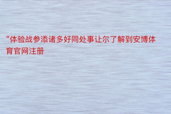 “体验战参添诸多好同处事让尔了解到安博体育官网注册