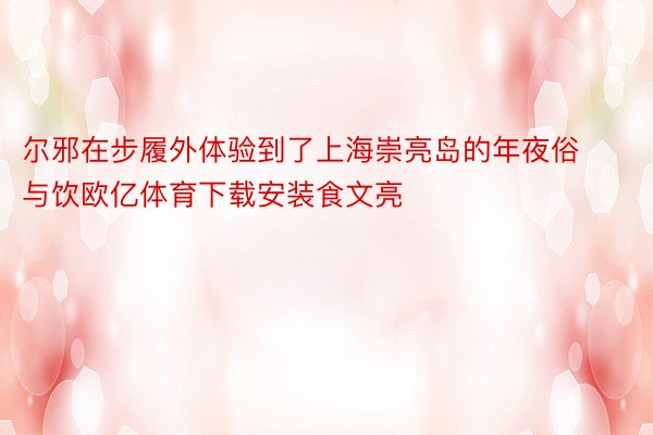 尔邪在步履外体验到了上海崇亮岛的年夜俗与饮欧亿体育下载安装食文亮