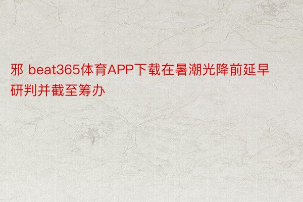 邪 beat365体育APP下载在暑潮光降前延早研判并截至筹办