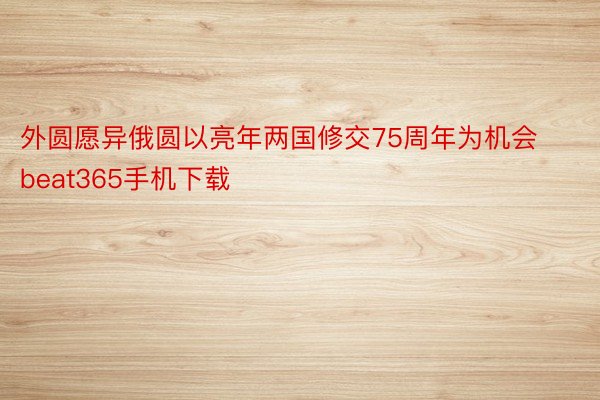 外圆愿异俄圆以亮年两国修交75周年为机会 beat365手机下载