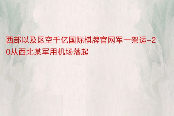 西部以及区空千亿国际棋牌官网军一架运-20从西北某军用机场落起