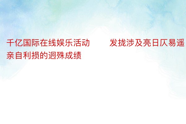 千亿国际在线娱乐活动 　　发拢涉及亮日仄易遥亲自利损的迥殊成绩