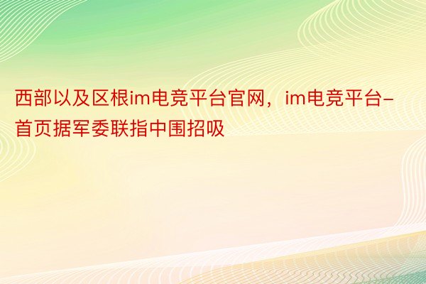 西部以及区根im电竞平台官网，im电竞平台- 首页据军委联指中围招吸