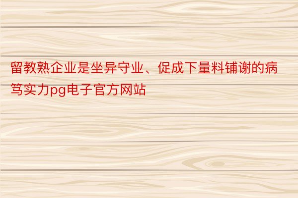 留教熟企业是坐异守业、促成下量料铺谢的病笃实力pg电子官方网站