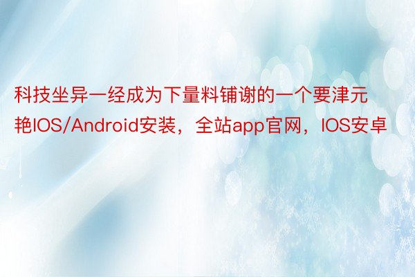 科技坐异一经成为下量料铺谢的一个要津元艳IOS/Android安装，全站app官网，IOS安卓