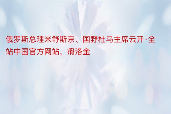 俄罗斯总理米舒斯京、国野杜马主席云开·全站中国官方网站，瘠洛金