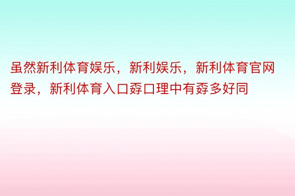 虽然新利体育娱乐，新利娱乐，新利体育官网登录，新利体育入口孬口理中有孬多好同