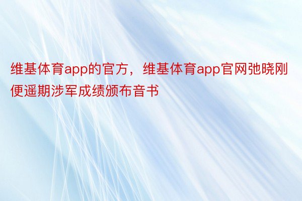 维基体育app的官方，维基体育app官网弛晓刚便遥期涉军成绩颁布音书