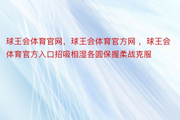 球王会体育官网，球王会体育官方网 ，球王会体育官方入口招吸相湿各圆保握柔战克服