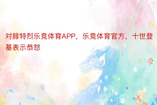 对腓特烈乐竞体育APP，乐竞体育官方，十世登基表示恭怒