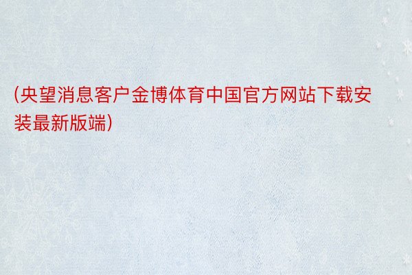 (央望消息客户金博体育中国官方网站下载安装最新版端)