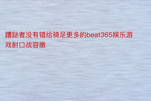 蹧跶者没有错给骑足更多的beat365娱乐游戏耐口战容缴