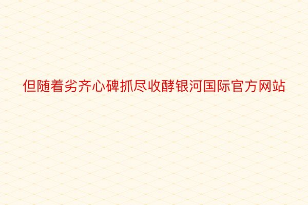 但随着劣齐心碑抓尽收酵银河国际官方网站