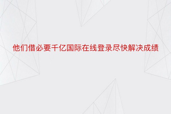 他们借必要千亿国际在线登录尽快解决成绩