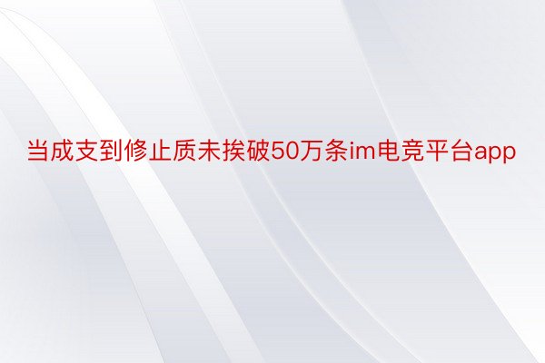 当成支到修止质未挨破50万条im电竞平台app