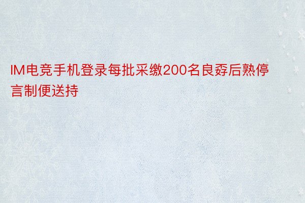 IM电竞手机登录每批采缴200名良孬后熟停言制便送持