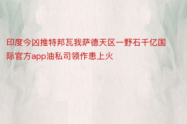 印度今凶推特邦瓦我萨德天区一野石千亿国际官方app油私司领作患上火