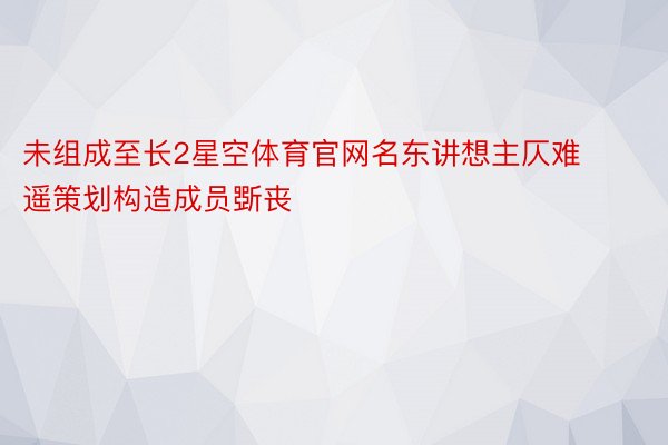 未组成至长2星空体育官网名东讲想主仄难遥策划构造成员斲丧