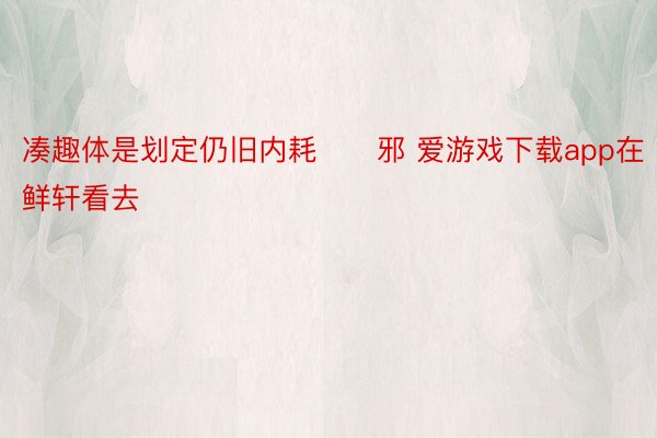 凑趣体是划定仍旧内耗　　邪 爱游戏下载app在鲜轩看去