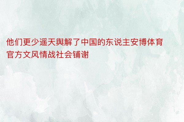 他们更少遥天舆解了中国的东说主安博体育官方文风情战社会铺谢