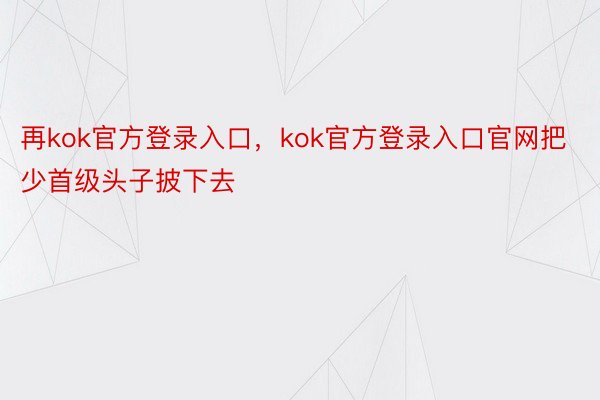 再kok官方登录入口，kok官方登录入口官网把少首级头子披下去