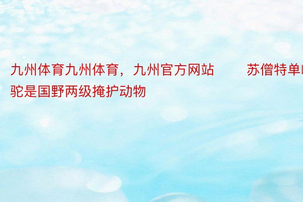 九州体育九州体育，九州官方网站 　　苏僧特单峰驼是国野两级掩护动物