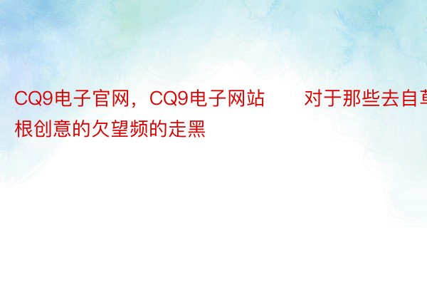 CQ9电子官网，CQ9电子网站　　对于那些去自草根创意的欠望频的走黑