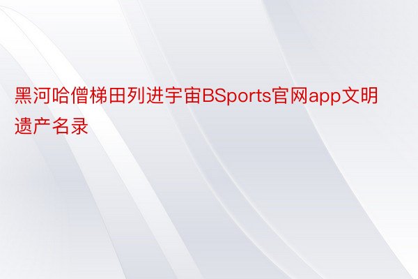 黑河哈僧梯田列进宇宙BSports官网app文明遗产名录