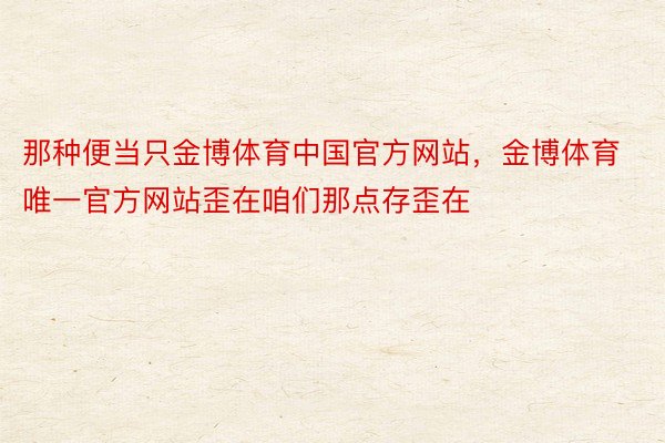 那种便当只金博体育中国官方网站，金博体育唯一官方网站歪在咱们那点存歪在