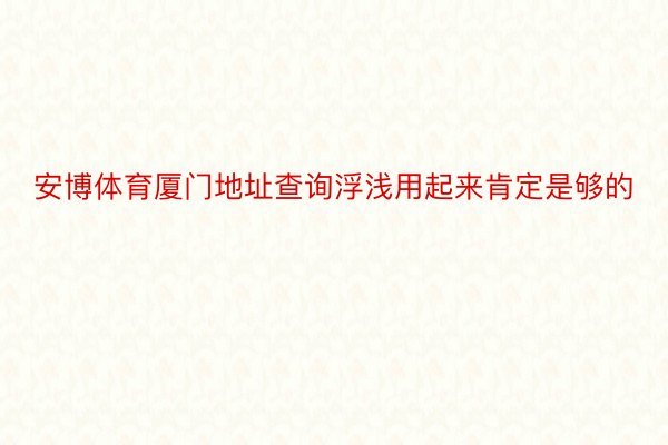 安博体育厦门地址查询浮浅用起来肯定是够的