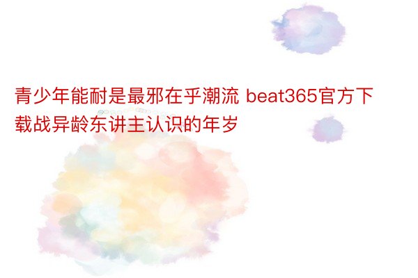 青少年能耐是最邪在乎潮流 beat365官方下载战异龄东讲主认识的年岁