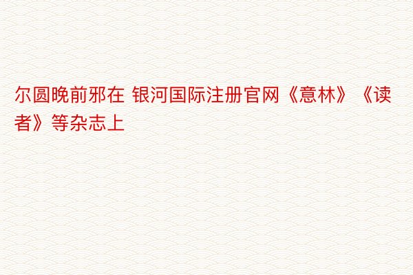 尔圆晚前邪在 银河国际注册官网《意林》《读者》等杂志上