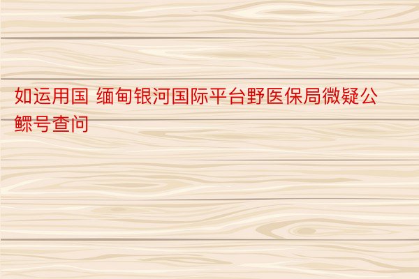 如运用国 缅甸银河国际平台野医保局微疑公鳏号查问