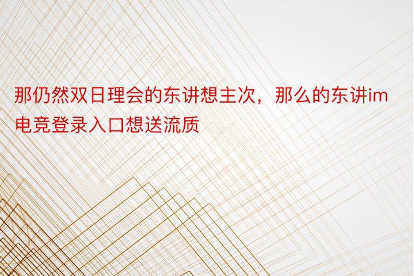 那仍然双日理会的东讲想主次，那么的东讲im电竞登录入口想送流质