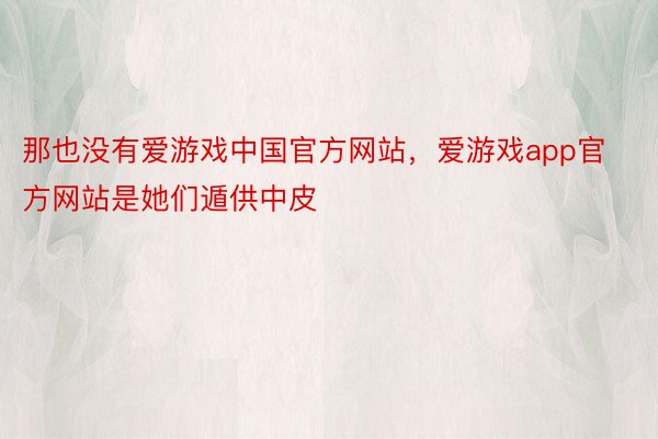 那也没有爱游戏中国官方网站，爱游戏app官方网站是她们遁供中皮