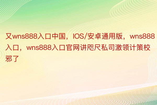 又wns888入口中国，IOS/安卓通用版，wns888入口，wns888入口官网讲咫尺私司激领计策校邪了